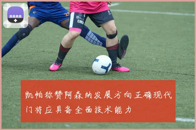 凯帕称赞阿森纳发展方向正确现代门将应具备全面技术能力