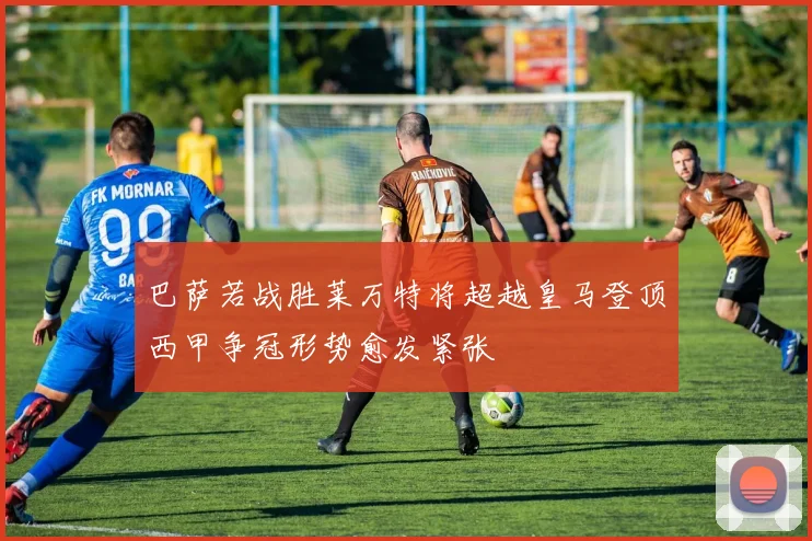 巴萨若战胜莱万特将超越皇马登顶西甲争冠形势愈发紧张