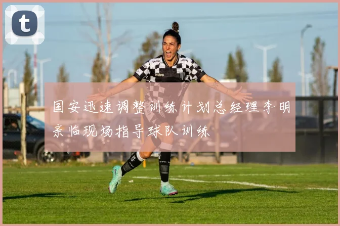 国安迅速调整训练计划总经理李明亲临现场指导球队训练