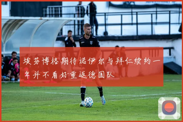 埃芬博格期待诺伊尔与拜仁续约一年并不看好重返德国队