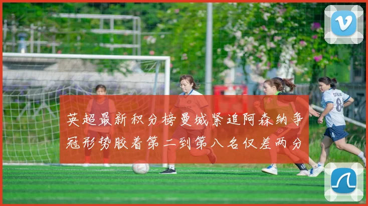 英超最新积分榜曼城紧追阿森纳争冠形势胶着第二到第八名仅差两分