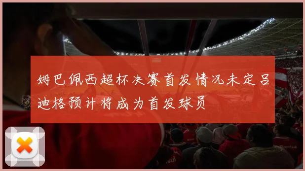 姆巴佩西超杯决赛首发情况未定吕迪格预计将成为首发球员