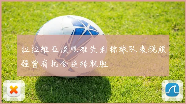 拉拉维亚谈艰难失利称球队表现顽强曾有机会逆转取胜