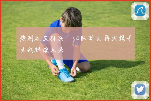 热刺欢庆孙兴慜归队时刻再次携手共创辉煌未来