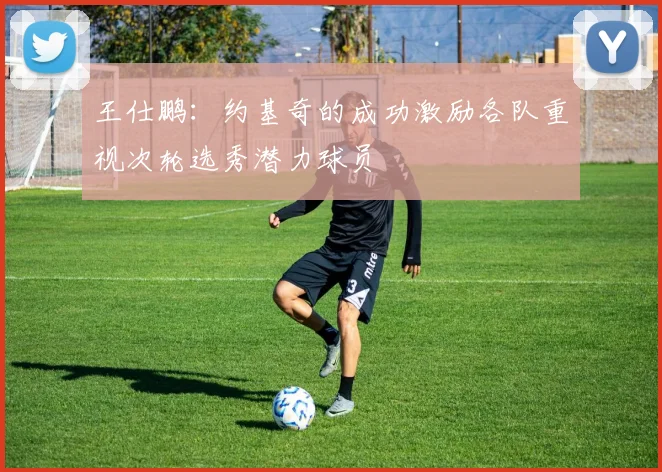 王仕鹏：约基奇的成功激励各队重视次轮选秀潜力球员
