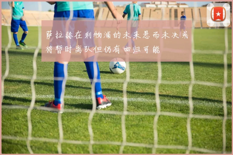萨拉赫在利物浦的未来悬而未决或将暂时离队但仍有回归可能