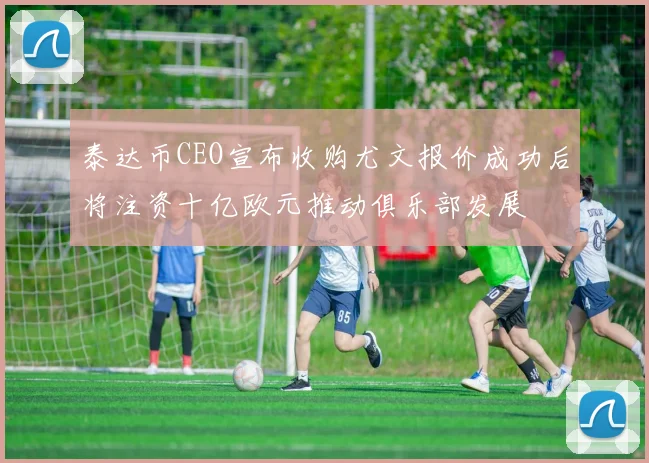 泰达币CEO宣布收购尤文报价成功后将注资十亿欧元推动俱乐部发展
