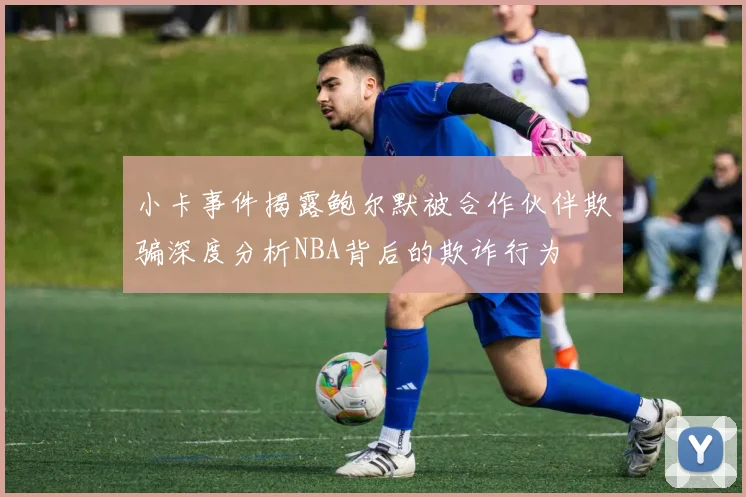 小卡事件揭露鲍尔默被合作伙伴欺骗深度分析NBA背后的欺诈行为