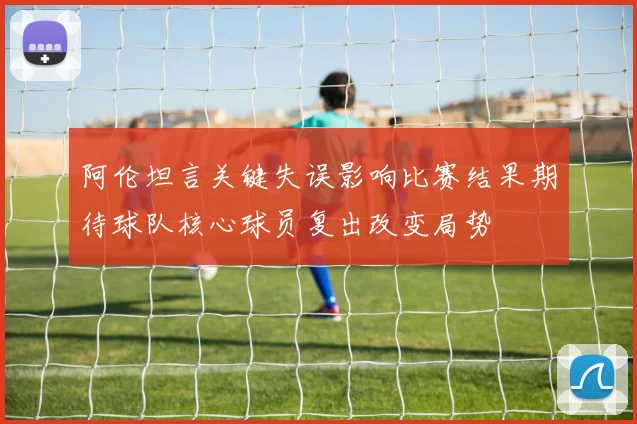 阿伦坦言关键失误影响比赛结果期待球队核心球员复出改变局势