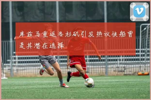 库兹马重返洛杉矶引发热议快船曾是其潜在选择