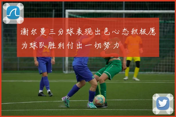 谢尔曼三分球表现出色心态积极愿为球队胜利付出一切努力