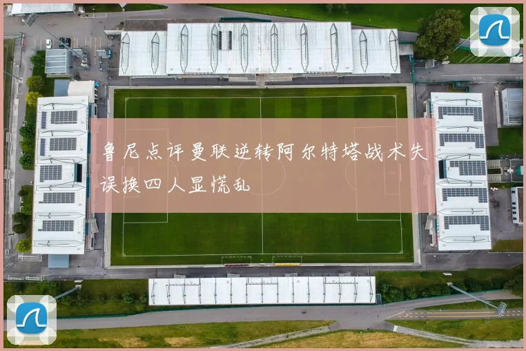鲁尼点评曼联逆转阿尔特塔战术失误换四人显慌乱