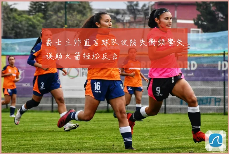 爵士主帅直言球队攻防失衡频繁失误助火箭轻松反击