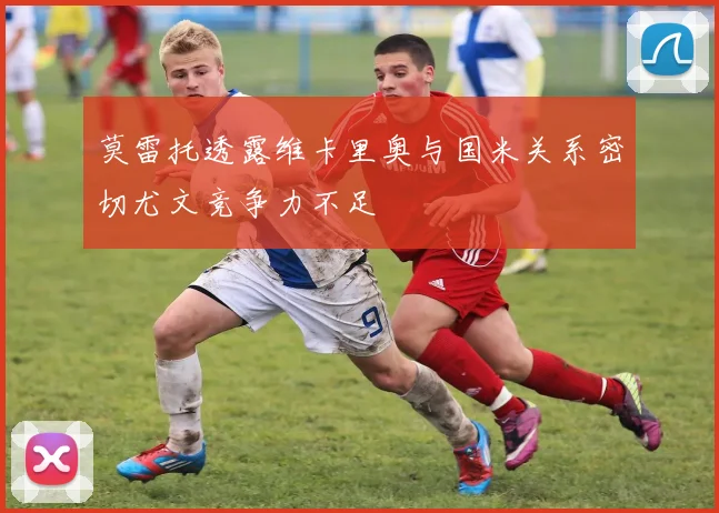 莫雷托透露维卡里奥与国米关系密切尤文竞争力不足