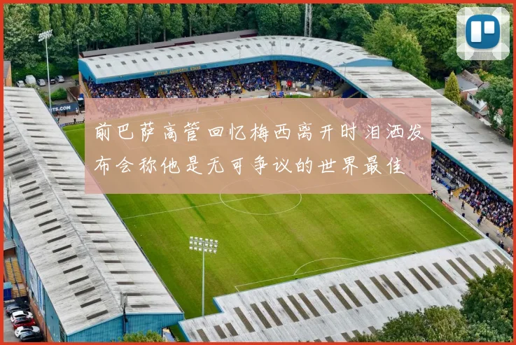 前巴萨高管回忆梅西离开时泪洒发布会称他是无可争议的世界最佳