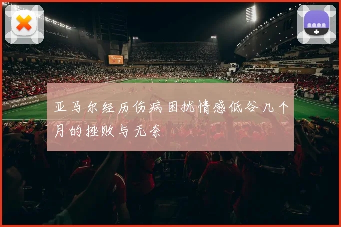 亚马尔经历伤病困扰情感低谷几个月的挫败与无奈
