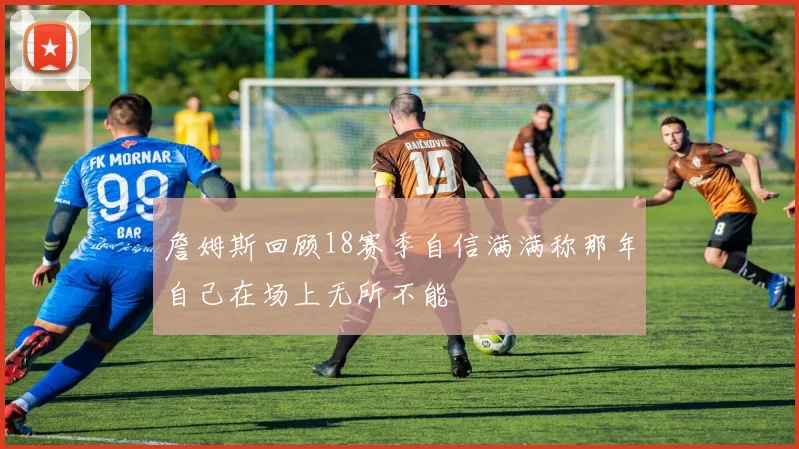 詹姆斯回顾18赛季自信满满称那年自己在场上无所不能