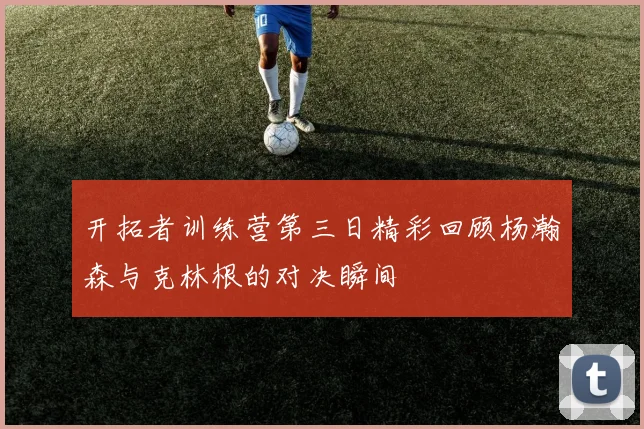 开拓者训练营第三日精彩回顾杨瀚森与克林根的对决瞬间