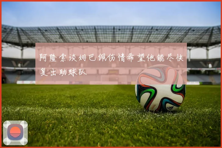 阿隆索谈姆巴佩伤情希望他能尽快复出助球队