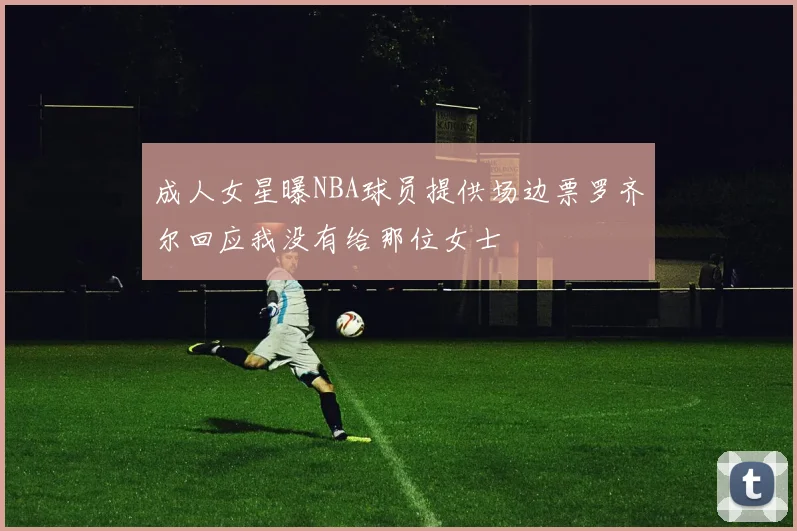 成人女星曝NBA球员提供场边票罗齐尔回应我没有给那位女士