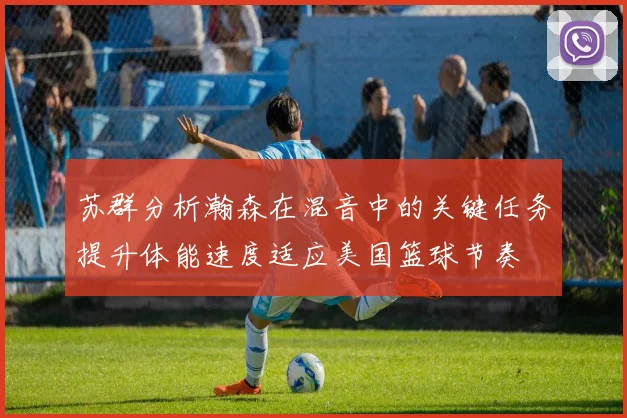 苏群分析瀚森在混音中的关键任务提升体能速度适应美国篮球节奏