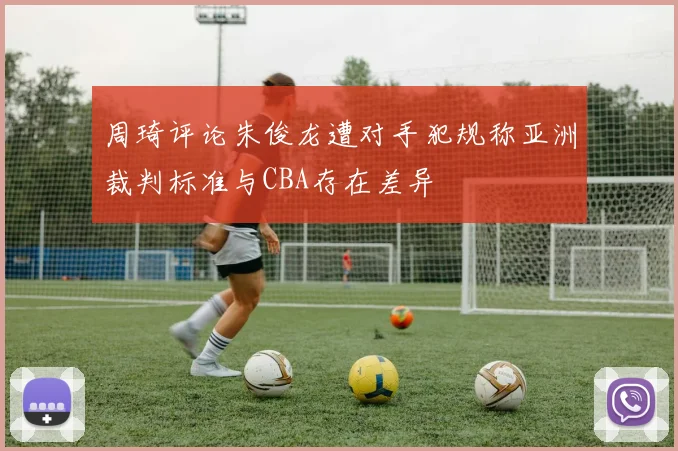 周琦评论朱俊龙遭对手犯规称亚洲裁判标准与CBA存在差异