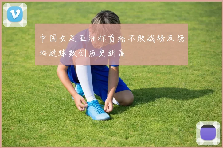 中国女足亚洲杯首轮不败战绩及场均进球数创历史新高