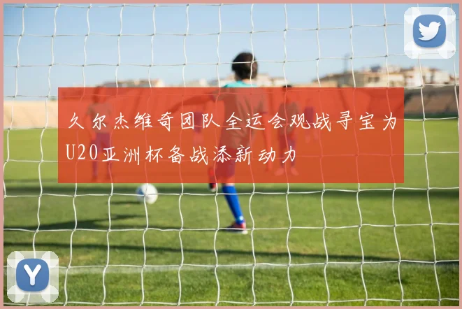 久尔杰维奇团队全运会观战寻宝为U20亚洲杯备战添新动力
