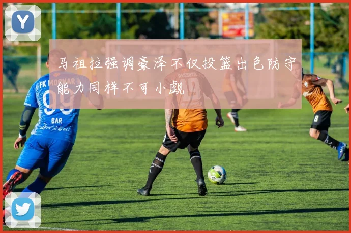 马祖拉强调豪泽不仅投篮出色防守能力同样不可小觑