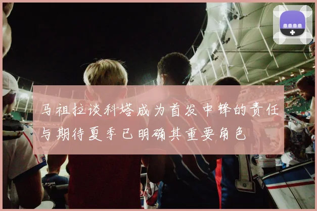马祖拉谈科塔成为首发中锋的责任与期待夏季已明确其重要角色