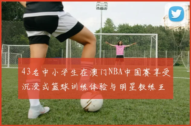 43名中小学生在澳门NBA中国赛享受沉浸式篮球训练体验与明星教练互动