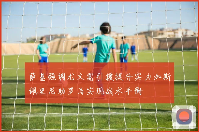 萨基强调尤文需引援提升实力加斯佩里尼助罗马实现战术平衡