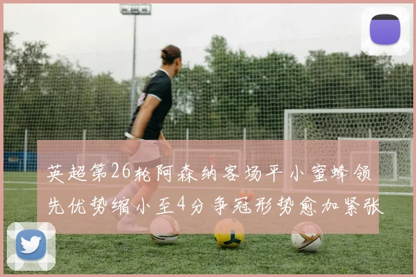英超第26轮阿森纳客场平小蜜蜂领先优势缩小至4分争冠形势愈加紧张