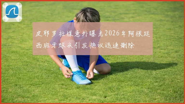 皮耶罗社媒意外曝光2026年阿根廷西班牙球衣引发热议迅速删除