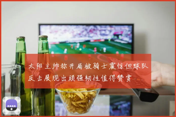 太阳主帅称开局被骑士震惊但球队反击展现出顽强韧性值得赞赏