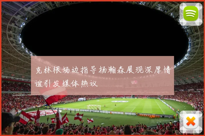 克林根场边指导杨瀚森展现深厚情谊引发媒体热议