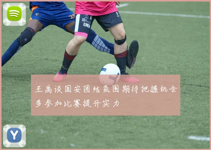 王禹谈国安团结氛围期待把握机会多参加比赛提升实力