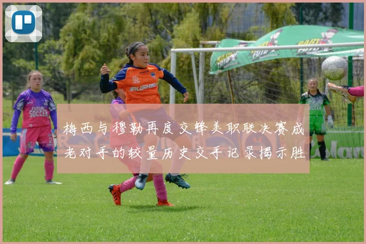 梅西与穆勒再度交锋美职联决赛成老对手的较量历史交手记录揭示胜负关系