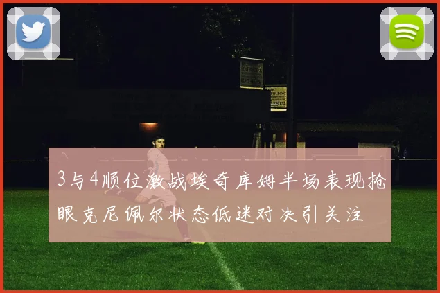 3与4顺位激战埃奇库姆半场表现抢眼克尼佩尔状态低迷对决引关注