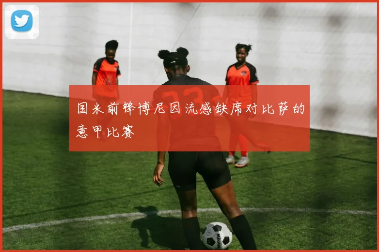 国米前锋博尼因流感缺席对比萨的意甲比赛