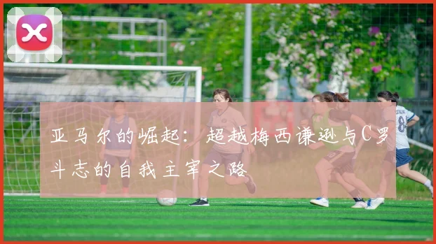 亚马尔的崛起：超越梅西谦逊与C罗斗志的自我主宰之路