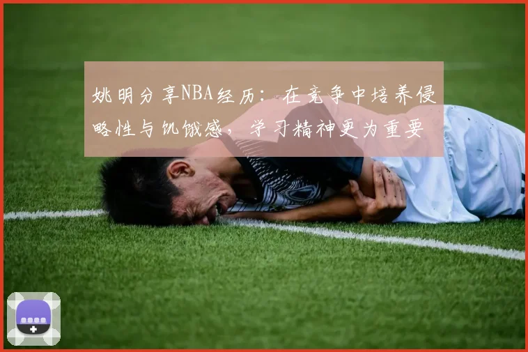姚明分享NBA经历：在竞争中培养侵略性与饥饿感，学习精神更为重要