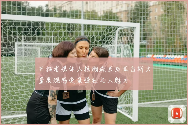 开拓者媒体人杨瀚森亲历亚当斯力量展现感受最强壮之人魅力