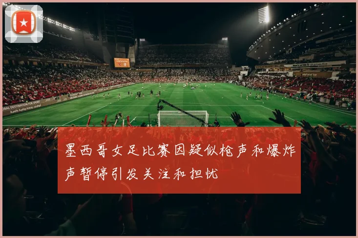 墨西哥女足比赛因疑似枪声和爆炸声暂停引发关注和担忧