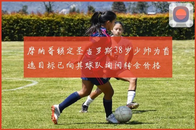 摩纳哥锁定圣吉罗斯38岁少帅为首选目标已向其球队询问转会价格