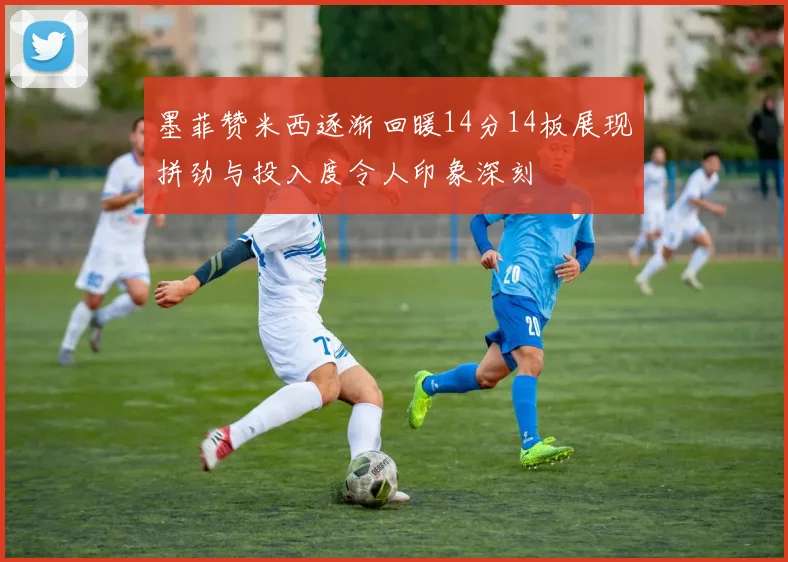 墨菲赞米西逐渐回暖14分14板展现拼劲与投入度令人印象深刻