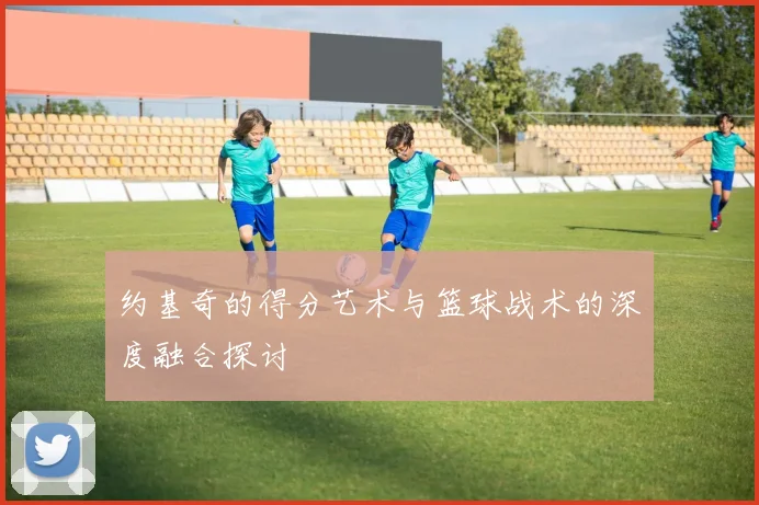 约基奇的得分艺术与篮球战术的深度融合探讨